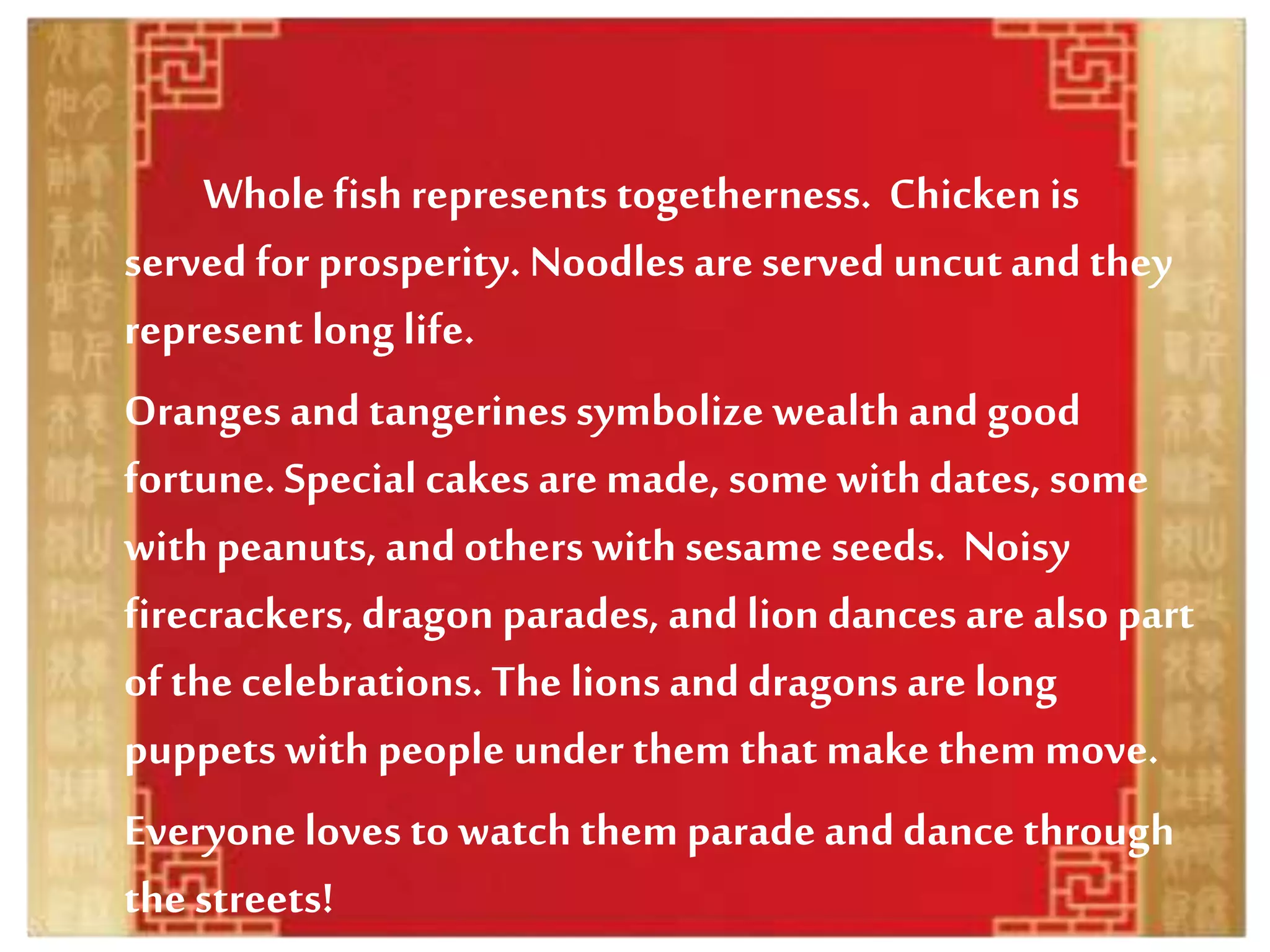 Whole fishrepresents togetherness. Chickenis
served for prosperity. Noodles are served uncutand they
represent long life.
Oranges and tangerines symbolize wealthand good
fortune. Special cakes are made, some withdates, some
withpeanuts, and others with sesame seeds. Noisy
firecrackers,dragon parades, and lion dances are also part
of the celebrations. The lions and dragons are long
puppets with people under them that make them move.
Everyone loves to watch them parade and dance through
the streets!
 