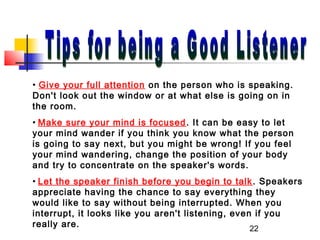 22
• Give your full attention on the person who is speaking.
Don't look out the window or at what else is going on in
the room.
• Make sure your mind is focused. It can be easy to let
your mind wander if you think you know what the person
is going to say next, but you might be wrong! If you feel
your mind wandering, change the position of your body
and try to concentrate on the speaker's words.
• Let the speaker finish before you begin to talk. Speakers
appreciate having the chance to say everything they
would like to say without being interrupted. When you
interrupt, it looks like you aren't listening, even if you
really are.
 