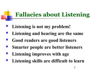 7
Fallacies about Listening
 Listening is not my problem!
 Listening and hearing are the same
 Good readers are good listeners
 Smarter people are better listeners
 Listening improves with age
 Listening skills are difficult to learn
 