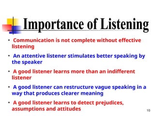 10
• Communication is not complete without effective
listening
• An attentive listener stimulates better speaking by
the speaker
• A good listener learns more than an indifferent
listener
• A good listener can restructure vague speaking in a
way that produces clearer meaning
• A good listener learns to detect prejudices,
assumptions and attitudes
 