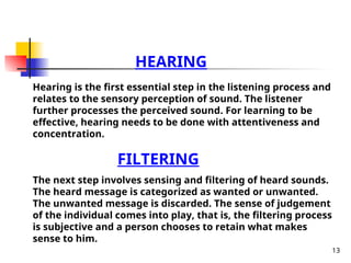13
HEARING
Hearing is the first essential step in the listening process and
relates to the sensory perception of sound. The listener
further processes the perceived sound. For learning to be
effective, hearing needs to be done with attentiveness and
concentration.
FILTERING
The next step involves sensing and filtering of heard sounds.
The heard message is categorized as wanted or unwanted.
The unwanted message is discarded. The sense of judgement
of the individual comes into play, that is, the filtering process
is subjective and a person chooses to retain what makes
sense to him.
 