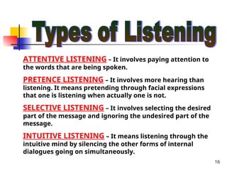 16
ATTENTIVE LISTENING – It involves paying attention to
the words that are being spoken.
PRETENCE LISTENING – It involves more hearing than
listening. It means pretending through facial expressions
that one is listening when actually one is not.
SELECTIVE LISTENING – It involves selecting the desired
part of the message and ignoring the undesired part of the
message.
INTUITIVE LISTENING – It means listening through the
intuitive mind by silencing the other forms of internal
dialogues going on simultaneously.
 