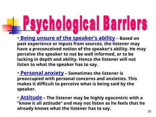 20
• Being unsure of the speaker’s ability – Based on
past experience or inputs from sources, the listener may
have a preconceived notion of the speaker’s ability. He may
perceive the speaker to not be well informed, or to be
lacking in depth and ability. Hence the listener will not
listen to what the speaker has to say.
• Personal anxiety – Sometimes the listener is
preoccupied with personal concerns and anxieties. This
makes it difficult to perceive what is being said by the
speaker.
• Attitude – The listener may be highly egocentric with a
“know it all attitude” and may not listen as he feels that he
already knows what the listener has to say.
 