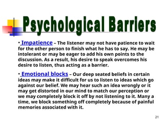 21
• Impatience – The listener may not have patience to wait
for the other person to finish what he has to say. He may be
intolerant or may be eager to add his own points to the
discussion. As a result, his desire to speak overcomes his
desire to listen, thus acting as a barrier.
• Emotional blocks – Our deep seated beliefs in certain
ideas may make it difficult for us to listen to ideas which go
against our belief. We may hear such an idea wrongly or it
may get distorted in our mind to match our perception or
we may completely block it off by not listening to it. Many a
time, we block something off completely because of painful
memories associated with it.
 