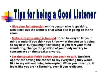 22
• Give your full attention on the person who is speaking.
Don't look out the window or at what else is going on in the
room.
• Make sure your mind is focused. It can be easy to let your
mind wander if you think you know what the person is going
to say next, but you might be wrong! If you feel your mind
wandering, change the position of your body and try to
concentrate on the speaker's words.
• Let the speaker finish before you begin to talk. Speakers
appreciate having the chance to say everything they would
like to say without being interrupted. When you interrupt, it
looks like you aren't listening, even if you really are.
 