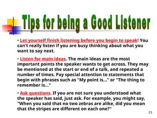 23
• Let yourself finish listening before you begin to speak! You
can't really listen if you are busy thinking about what you
want to say next.
• Listen for main ideas. The main ideas are the most
important points the speaker wants to get across. They may
be mentioned at the start or end of a talk, and repeated a
number of times. Pay special attention to statements that
begin with phrases such as "My point is..." or "The thing to
remember is..."
• Ask questions. If you are not sure you understood what
the speaker has said, just ask. For example, you might say,
"When you said that no two zebras are alike, did you mean
that the stripes are different on each one?"
 