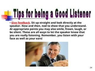 24
• Give feedback. Sit up straight and look directly at the
speaker. Now and then, nod to show that you understand.
At appropriate points you may also smile, frown, laugh, or
be silent. These are all ways to let the speaker know that
you are really listening. Remember, you listen with your
face as well as your ears!
 