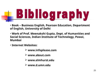25
• Book – Business English, Pearson Education, Department
of English, University of Delhi
• Work of Prof. Meenakshi Gupta, Dept. of Humanities and
Social Sciences, Indian Institute of Technology, Powai,
Mumbai
• Internet Websites:
 www.infoplease.com
 www.about.com
 www.elmhurst.edu
 www.d.umn.edu
 