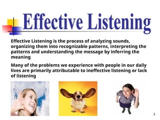 3
Effective Listening is the process of analyzing sounds,
organizing them into recognizable patterns, interpreting the
patterns and understanding the message by inferring the
meaning
Many of the problems we experience with people in our daily
lives are primarily attributable to ineffective listening or lack
of listening
 