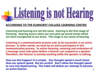 5
ACCORDING TO THE ELMHURST COLLEGE LEARNING CENTER:
Listening and hearing are not the same. Hearing is the first stage of
listening. Hearing occurs when our ears pick up sound waves which
are then transported to our brain. This stage is our sense of hearing.
Listening is a communication process and, to be successful, is an active
process. In other words, we must be an active participant in this
communication process. In active listening, meaning and evaluation of
a message must take place before a listener can respond to a speaker.
Therefore, the listener is actively working while the speaker is talking.
How can this happen? It is simple. Our thought speed is much faster
than our speech speed. But be careful! Don't allow the thought speed
to race into daydreaming. This habit will defeat our attempt to become
an active listener.
 