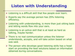 Listen with UnderstandingListening is a difficult skill that few people ever learn. Experts say the average person has 25% listening efficiency.Listening with understanding, is more than just sitting back and letting words flow into your ears.Listening is an active skill that is at least as hard as talking, maybe harder. There is no real communication unless the listener understands, accepts, and will take action based on what was said. The person who develops good listening skills has a head start on providing the best solutions based on information obtained during conversations.