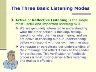 The Three Basic Listening ModesActive or Reflective Listening is the single most useful and important listening skill. We are genuinely interested in understanding what the other person is thinking, feeling, wanting or what the message means, and we are active in checking out our understanding before we respond with our own new message. We restate or paraphrase our understanding of their message and reflect it back to the sender for verification. This verification or feedback process is what distinguishes active listening and makes it effective. 