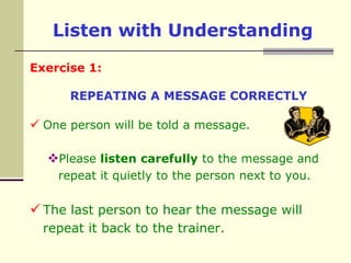 Listen with UnderstandingExercise 1:REPEATING A MESSAGE CORRECTLYOne person will be told a message. Please listen carefully to the message and repeat it quietly to the person next to you.The last person to hear the message will repeat it back to the trainer.Listen with UnderstandingExercise 2:FOLLOWING INSTRUCTIONSPlease listen carefully to the instructions given by the trainer and draw the object accordingly. You are not allowed to ask questions.Listen with UnderstandingExercise 3:FOLLOWING INSTRUCTIONSPlease listen carefully to the instructions given by the trainer and draw the object accordingly. You are allowed to ask questions.When in doubt, ask. Do not be embarrassed toclarify the speaker’s meaning. More than likely,the speaker will be grateful that you're sointerested in him or her that you want to get aclearer understanding.
