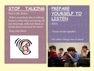 STOP TALKING 
Don't talk, listen. 
When somebody else is talking 
listen to what they are saying, do 
not interrupt, talk over them or 
finish their sentences for them. 
Stop, just listen 
PREPARE 
YOURSELF TO 
LISTEN 
Relax. 
Focus on the speaker. 
Put other things out of mind 
 