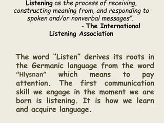 Listening as the process of receiving, 
constructing meaning from, and responding to 
spoken and/or nonverbal messages”. 
- The International 
Listening Association 
The word “Listen” derives its roots in 
the Germanic language from the word 
“Hlysnan” which means to pay 
attention. The first communication 
skill we engage in the moment we are 
born is listening. It is how we learn 
and acquire language. 
 