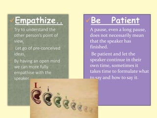 Empathize.. 
Try to understand the 
other person’s point of 
view. 
Let go of pre-conceived 
ideas. 
By having an open mind 
we can more fully 
empathise with the 
speaker. 
Be Patient 
A pause, even a long pause, 
does not necessarily mean 
that the speaker has 
finished. 
Be patient and let the 
speaker continue in their 
own time, sometimes it 
takes time to formulate what 
to say and how to say it. 
 