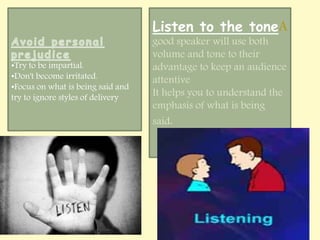 •Try to be impartial. 
•Don't become irritated. 
•Focus on what is being said and 
try to ignore styles of delivery 
Listen to the toneA 
good speaker will use both 
volume and tone to their 
advantage to keep an audience 
attentive 
It helps you to understand the 
emphasis of what is being 
said. 
 