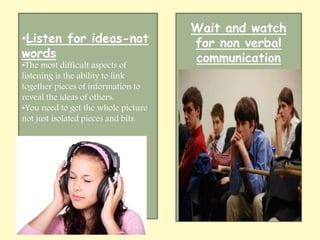 •Listen for ideas-not 
words 
•The most difficult aspects of 
listening is the ability to link 
together pieces of information to 
reveal the ideas of others. 
•You need to get the whole picture 
not just isolated pieces and bits. 
Wait and watch 
for non verbal 
communication 
 