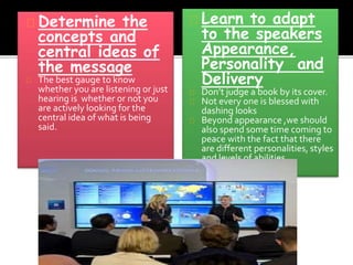 Determine the 
concepts and 
central ideas of 
the message 
The best gauge to know 
whether you are listening or just 
hearing is whether or not you 
are actively looking for the 
central idea of what is being 
said. 
Learn to adapt 
to the speakers 
Appearance, 
Personality and 
Delivery 
Don’t judge a book by its cover. 
Not every one is blessed with 
dashing looks 
Beyond appearance ,we should 
also spend some time coming to 
peace with the fact that there 
are different personalities, styles 
and levels of abilities. 
 