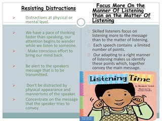 Resisting Distractions 
 Distractions at physical or 
mental level. 
 We have a pace of thinking 
faster than speaking, our 
attention begins to wander 
while we listen to someone. 
 Make conscious effort to 
bring our mind back. 
 Be alert to the speakers 
message that is to be 
transmitted. 
 Don’t be distracted by 
physical appearance and 
mannerisms of the speaker. 
 Concentrate on the message 
that the speaker tries to 
convey. 
Focus More On the 
Manner Of Listening 
than on the Matter Of 
Listening 
Skilled listeners focus on 
listening more to the message 
than to the matter of listening. 
Each speech contains a limited 
number of points. 
Our adapting to a right manner 
of listening makes us identify 
these points which, together 
convey the main message. 
 
