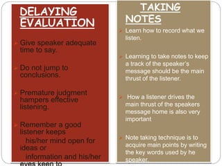 DELAYING 
EVALUATION 
 Give speaker adequate 
time to say. 
 Do not jump to 
conclusions. 
 Premature judgment 
hampers effective 
listening. 
 Remember a good 
listener keeps 
his/her mind open for 
ideas or 
information and his/her 
eyes keen to 
TAKING 
NOTES 
 Learn how to record what we 
listen. 
 Learning to take notes to keep 
a track of the speaker’s 
message should be the main 
thrust of the listener. 
 How a listener drives the 
main thrust of the speakers 
message home is also very 
important 
 Note taking technique is to 
acquire main points by writing 
the key words used by he 
speaker. 
 
