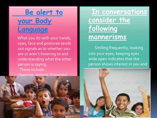 Be alert to 
your Body 
Language 
What you do with your hands, 
eyes, face and postures sends 
out signals as to whether you 
are or aren’t listening to and 
understanding what the other 
person is saying. 
These include… 
Yawning, sighing ,Frowning 
Crossing arms at chest etc 
In conversations 
consider the 
following 
mannerisms 
Smiling frequently, looking 
into your eyes, keeping eyes 
wide open indicates that the 
person shows interest in you and 
what you are saying. 
 