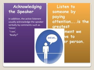 Acknowledging 
the Speaker 
In addition, the active listeners 
usually acknowledge the speaker 
verbally by comments such as 
‘Umm’, 
‘I see’, 
‘Really?’ 
Listen to 
someone by 
paying 
attention…..is the 
greatest 
compliment we 
can give to 
another person. 
 