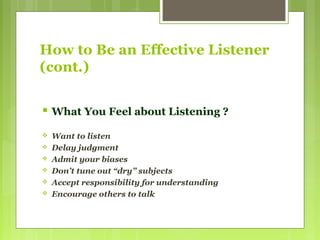 How to Be an Effective Listener
(cont.)
 What You Feel about Listening ?
 Want to listen
 Delay judgment
 Admit your biases
 Don’t tune out “dry” subjects
 Accept responsibility for understanding
 Encourage others to talk
 