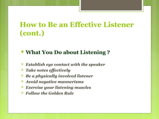How to Be an Effective Listener
(cont.)
 What You Do about Listening ?
 Establish eye contact with the speaker
 Take notes effectively
 Be a physically involved listener
 Avoid negative mannerisms
 Exercise your listening muscles
 Follow the Golden Rule
 