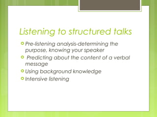 Listening to structured talks
 Pre-listening analysis-determining the
purpose, knowing your speaker
 Predicting about the content of a verbal
message
 Using background knowledge
 Intensive listening
 