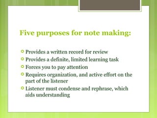 Five purposes for note making:
 Provides a written record for review
 Provides a definite, limited learning task
 Forces you to pay attention
 Requires organization, and active effort on the
part of the listener
 Listener must condense and rephrase, which
aids understanding
 