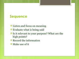 Sequence
 Listen and focus on meaning
 Evaluate what is being said
 Is it relevant to your purpose? What are the
high points?
 Record the information
 Make use of it
 