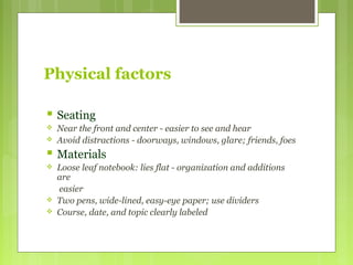 Physical factors
 Seating
 Near the front and center - easier to see and hear
 Avoid distractions - doorways, windows, glare; friends, foes
 Materials
 Loose leaf notebook: lies flat - organization and additions
are
easier
 Two pens, wide-lined, easy-eye paper; use dividers
 Course, date, and topic clearly labeled
 