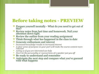 Before taking notes - PREVIEW
 Prepare yourself mentally - What do you need to get out of
this?
 Review notes from last time and homework. Nail your
attention down tight.
 Review the outline from your reading assignment
 Think through what has happened in the class to date
 Generate enthusiasm and interest
 Increased knowledge results in increased interest
 A clear sense of purpose on your part will make the course content more
relevant
 Acting as if you are interested can help
 Don't let the personality or mannerisms of a speaker put you off
 Be ready to understand and remember
 Anticipate the next step and compare what you've guessed
with what happens
 
