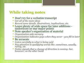 While taking notes
 Don't try for a verbatim transcript
 Get all of the main ideas
 Record some details. illustrations, implications, etc.
 Leave plenty of wide space for later additions -
underscore or star major points
 Note speaker's organization of material
 Organization aids memory
 Organization indicates gaps when they occur - you fill in later
 Be accurate
 Listen carefully to what is being said
 Pay attention to qualifying words like: sometimes, usually,
rarely, etc.
 Notice signals that a change of direction is coming: but,
however, on the other hand
 