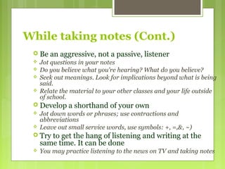 While taking notes (Cont.)
 Be an aggressive, not a passive, listener
 Jot questions in your notes
 Do you believe what you're hearing? What do you believe?
 Seek out meanings. Look for implications beyond what is being
said.
 Relate the material to your other classes and your life outside
of school.
 Develop a shorthand of your own
 Jot down words or phrases; use contractions and
abbreviations
 Leave out small service words, use symbols: +, =,&, ~)
 Try to get the hang of listening and writing at the
same time. It can be done
 You may practice listening to the news on TV and taking notes
 
