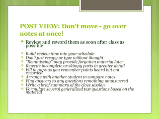 POST VIEW: Don't move - go over
notes at once!
 Review and reword them as soon after class as
possible
 Build review time into your schedule
 Don't just recopy or type without thought
 "Reminiscing" may provide forgotten material later
 Rewrite incomplete or skimpy parts in greater detail
 Fill in gaps as you remember points heard but not
recorded
 Arrange with another student to compare notes
 Find answers to any questions remaining unanswered
 Write a brief summary of the class session
 Formulate several generalized test questions based on the
material
 