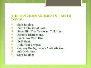 THE TEN COMMANDMENTS – KEITH
DAVIS
 Stop Talking.
 Put The Talker At Ease.
 Show Him That You Want To Listen.
 Remove Distractions.
 Empathize With Him.
 Be Patient.
 Hold Your Temper.
 Go Easy On Arguments And Criticism.
 Ask Questions.
 Stop Talking!
 