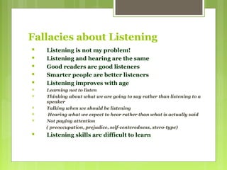 Fallacies about Listening
 Listening is not my problem!
 Listening and hearing are the same
 Good readers are good listeners
 Smarter people are better listeners
 Listening improves with age
 Learning not to listen
 Thinking about what we are going to say rather than listening to a
speaker
 Talking when we should be listening
 Hearing what we expect to hear rather than what is actually said
 Not paying attention
( preoccupation, prejudice, self-centeredness, stero-type)
 Listening skills are difficult to learn
 