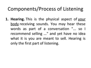 Components/Process of Listening
1. Hearing. This is the physical aspect of your
body receiving sounds. You may hear these
words as part of a conversation "... so I
recommend selling ..." and yet have no idea
what it is you are meant to sell. Hearing is
only the first part of listening.
 