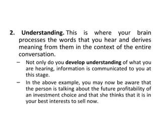 2. Understanding. This is where your brain
processes the words that you hear and derives
meaning from them in the context of the entire
conversation.
– Not only do you develop understanding of what you
are hearing, information is communicated to you at
this stage.
– In the above example, you may now be aware that
the person is talking about the future profitability of
an investment choice and that she thinks that it is in
your best interests to sell now.
 