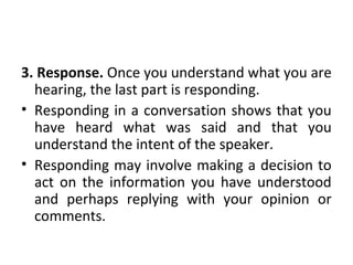 3. Response. Once you understand what you are
hearing, the last part is responding.
• Responding in a conversation shows that you
have heard what was said and that you
understand the intent of the speaker.
• Responding may involve making a decision to
act on the information you have understood
and perhaps replying with your opinion or
comments.
 