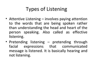 Types of Listening
• Attentive Listening – involves paying attention
to the words that are being spoken rather
than understanding the head and heart of the
person speaking. Also called as effective
listening.
• Pretending listening – pretending through
facial expressions that communicated
message is listened. It is basically hearing and
not listening.
 