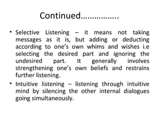 Continued……………..
• Selective Listening – it means not taking
messages as it is, but adding or deducting
according to one’s own whims and wishes i.e
selecting the desired part and ignoring the
undesired part. It generally involves
strengthening one’s own beliefs and restrains
further listening.
• Intuitive listening – listening through intuitive
mind by silencing the other internal dialogues
going simultaneously.
 
