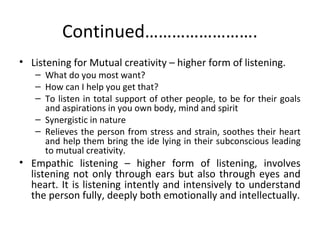Continued…………………….
• Listening for Mutual creativity – higher form of listening.
– What do you most want?
– How can I help you get that?
– To listen in total support of other people, to be for their goals
and aspirations in you own body, mind and spirit
– Synergistic in nature
– Relieves the person from stress and strain, soothes their heart
and help them bring the ide lying in their subconscious leading
to mutual creativity.
• Empathic listening – higher form of listening, involves
listening not only through ears but also through eyes and
heart. It is listening intently and intensively to understand
the person fully, deeply both emotionally and intellectually.
 