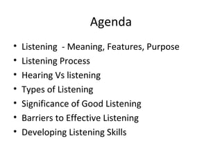 Agenda
• Listening - Meaning, Features, Purpose
• Listening Process
• Hearing Vs listening
• Types of Listening
• Significance of Good Listening
• Barriers to Effective Listening
• Developing Listening Skills
 