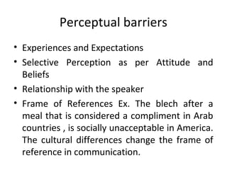 Perceptual barriers
• Experiences and Expectations
• Selective Perception as per Attitude and
Beliefs
• Relationship with the speaker
• Frame of References Ex. The blech after a
meal that is considered a compliment in Arab
countries , is socially unacceptable in America.
The cultural differences change the frame of
reference in communication.
 