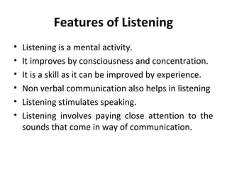 Features of Listening
• Listening is a mental activity.
• It improves by consciousness and concentration.
• It is a skill as it can be improved by experience.
• Non verbal communication also helps in listening
• Listening stimulates speaking.
• Listening involves paying close attention to the
sounds that come in way of communication.
 