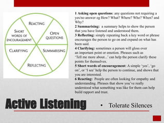 Active Listening
1 Asking open questions: any questions not requiring a
yes/no answer eg How? What? Where? Who? When? and
Why?
2 Summarising: a summary helps to show the person
that you have listened and understood them.
3 Reflecting: simply repeating back a key word or phrase
encourages the person to go on and expand on what has
been said.
4 Clarifying: sometimes a person will gloss over
an important point or emotion. Phrases such as
‘Tell me more about...’ can help the person clarify these
points for themselves.
5 Short words of encouragement: A simple ‘yes’, ‘go
on’, or ‘I see’ help the person to continue, and shows that
you are interested.
6 Reacting: People are often looking for empathy and
understanding. Phrases that show you’ve really
understood what something was like for them can help
build rapport and trust.
• Tolerate Silences
 