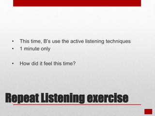 • This time, B’s use the active listening techniques
• 1 minute only
• How did it feel this time?
Repeat Listening exercise
 